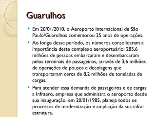 Guarulhos
   Em 20/01/2010, o Aeroporto Internacional de São
    Paulo/Guarulhos comemorou 25 anos de operações.
   Ao longo desse período, os números consolidaram a
    importância deste complexo aeroportuário: 285,6
    milhões de pessoas embarcaram e desembarcaram
    pelos terminais de passageiros, através de 3,6 milhões
    de operações de pousos e decolagens que
    transportaram cerca de 8,2 milhões de toneladas de
    cargas.
   Para atender essa demanda de passageiros e de cargas,
    a Infraero, empresa que administra o aeroporto desde
    sua inauguração, em 20/01/1985, planeja todos os
    processos de modernização e ampliação da sua infra-
    estrutura.
 