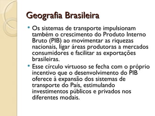 Geografia Brasileira
 Os sistemas de transporte impulsionam
  também o crescimento do Produto Interno
  Bruto (PIB) ao movimentar as riquezas
  nacionais, ligar áreas produtoras a mercados
  consumidores e facilitar as exportações
  brasileiras.
 Esse círculo virtuoso se fecha com o próprio
  incentivo que o desenvolvimento do PIB
  oferece à expansão dos sistemas de
  transporte do País, estimulando
  investimentos públicos e privados nos
  diferentes modais.
 