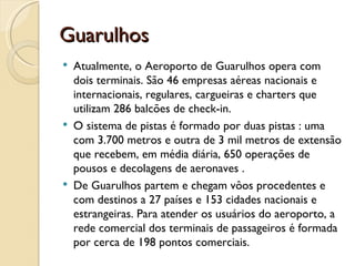 Guarulhos
   Atualmente, o Aeroporto de Guarulhos opera com
    dois terminais. São 46 empresas aéreas nacionais e
    internacionais, regulares, cargueiras e charters que
    utilizam 286 balcões de check-in.
   O sistema de pistas é formado por duas pistas : uma
    com 3.700 metros e outra de 3 mil metros de extensão
    que recebem, em média diária, 650 operações de
    pousos e decolagens de aeronaves .
   De Guarulhos partem e chegam vôos procedentes e
    com destinos a 27 países e 153 cidades nacionais e
    estrangeiras. Para atender os usuários do aeroporto, a
    rede comercial dos terminais de passageiros é formada
    por cerca de 198 pontos comerciais.
 