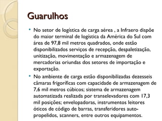 Guarulhos
   No setor de logística de carga aérea , a Infraero dispõe
    do maior terminal de logística da América do Sul com
    área de 97,8 mil metros quadrados, onde estão
    disponibilizados serviços de recepção, despaletização,
    unitização, movimentação e armazenagem de
    mercadorias oriundas dos setores de importação e
    exportação.
   No ambiente de carga estão disponibilizadas dezesseis
    câmaras frigoríficas com capacidade de armazenagem de
    7,6 mil metros cúbicos; sistema de armazenagem
    automatizada realizada por transelevadores com 17,3
    mil posições; envelopadoras, instrumentos leitores
    óticos de código de barras, transferidores auto-
    propelidos, scanners, entre outros equipamentos. 
 