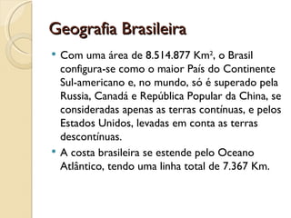 Geografia Brasileira
   Com uma área de 8.514.877 Km2, o Brasil
    configura-se como o maior País do Continente
    Sul-americano e, no mundo, só é superado pela
    Russia, Canadá e República Popular da China, se
    consideradas apenas as terras contínuas, e pelos
    Estados Unidos, levadas em conta as terras
    descontínuas.
   A costa brasileira se estende pelo Oceano
    Atlântico, tendo uma linha total de 7.367 Km.
 
