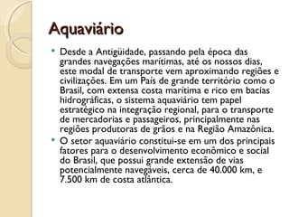Aquaviário
 Desde a Antigüidade, passando pela época das
  grandes navegações marítimas, até os nossos dias,
  este modal de transporte vem aproximando regiões e
  civilizações. Em um País de grande território como o
  Brasil, com extensa costa marítima e rico em bacias
  hidrográficas, o sistema aquaviário tem papel
  estratégico na integração regional, para o transporte
  de mercadorias e passageiros, principalmente nas
  regiões produtoras de grãos e na Região Amazônica.
 O setor aquaviário constitui-se em um dos principais
  fatores para o desenvolvimento econômico e social
  do Brasil, que possui grande extensão de vias
  potencialmente navegáveis, cerca de 40.000 km, e
  7.500 km de costa atlântica.
 