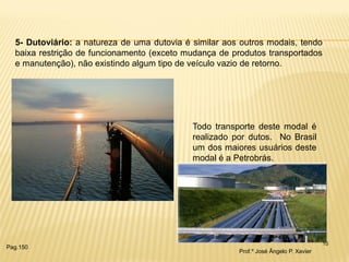 10 
5- Dutoviário: a natureza de uma dutovia é similar aos outros modais, tendo baixa restrição de funcionamento (exceto mudança de produtos transportados e manutenção), não existindo algum tipo de veículo vazio de retorno. 
Todo transporte deste modal é realizado por dutos. No Brasil um dos maiores usuários deste modal é a Petrobrás. 
Prof.º José Ângelo P. Xavier 
Pag.150  