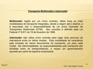 15 
Transporte Multimodal e Intermodal 
Multimodal: regido por um único contrato, utiliza duas ou mais modalidades de transporte integradas, desde a origem até o destino, e é executado sob a responsabilidade de um único Operador de Transportes Multimodal (OTM). Seu conceito é definido pela Lei Federal nº 9.611 de 19 de fevereiro de 1998. Intermodal: não utiliza único contrato para reger todo percurso da mercadoria entre os vários modais. Esta modalidade de caracteriza pela emissão de vários documentos de transporte, um para cada modal. Na intermodalidade, as responsabilidades pelo transporte são divididas entre as transportadoras, e requer um gerenciamento apurado por parte da logística empresarial. 
Prof.º José Ângelo P. Xavier 
Pag.151  