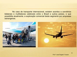 18 
No caso de transporte internacional, existem acordos e convênios bilaterais e multilaterais celebrado entre o Brasil e outros países, o que possibilita atualmente, a exploração comercial deste segmento por empresas estrangeiras. 
Prof.º José Ângelo P. Xavier  