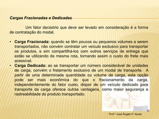 20 
Cargas Fracionadas e Dedicadas Um fator decisório que deve ser levado em consideração é a forma de contratação do modal. 
•Carga Fracionada: quando se têm poucos ou pequenos volumes a serem transportados, não convém contratar um veículo exclusivo para transportar os produtos, e sim compartilhá-los com outros serviços de entrega que estão se utilizando da mesma rota, tornando assim o custo do frete mais acessível. 
•Carga Dedicada: ao se transportar um número considerável de unidades de carga, convém o fretamento exclusivo de um modal de transporte. A partir de uma determinada quantidade ou volume de carga, esta opção pode ser mais econômica do que o fracionamento da carga, independentemente do fator custo, dispor de um veículo dedicado para transporte da carga oferece outras vantagens, como maior segurança e rastreabilidade do produto transportado. 
Prof.º José Ângelo P. Xavier  