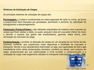 22 
Sistemas de Unitização de Cargas 
Os principais sistemas de unitização de cargas são: 
Pré-lingagem - a carga é condicionada em redes especiais de nylon ou corda, de forma a proporcionar fácil manuseio por guindastes, permitindo o aumento da velocidade de carregamento e descarregamento. 
Paletização (Paletes/Pallets) - são utilizados engradados de madeira como suportes de cargas que ficam atadas a estes, os quais, possuem vãos em sua parte inferior de modo a permitir o encaixe dos garfos das empilhadeiras, gerando, desta forma, uma otimização do manuseio da carga. 
Conteinerização - consiste na alocação de cargas em um receptáculo em forma de baú chamado contêiner, que proporciona maior segurança e facilidade de manuseio e transporte. Devido a sua característica intermodal, ou seja, sua capacidade de fácil e ágil transferência entre várias embarcações (terrestre, marítima ou aérea), sem prejuízo da carga, proporcionada por sua padronização a nível mundial, a conteinerização á a unitização de carga mais largamente utilizada no transporte internacional. 
Prof.º José Ângelo P. Xavier  