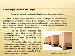 24 
Classificação Universal das Cargas As cargas são universalmente classificadas da seguinte maneira: 1. Geral: é toda carga transportada com sinalização de identificação e contagem de unidades ou lotes. Essas cargas podem ser embarcadas de forma unitizada ou soltas (embarcadas avulsamente, sem qualquer tipo de organização em lotes). Essas cargas geralmente são transportadas em fardos, sacos, pacotes, tambores ou caixas. 
Já as cargas unitizadas são agrupadas em lotes e devidamente embaladas, de modo a ocuparem menos espaço e com mais garantia de sua integridade física. 
As cargas soltas não são nada econômicas para o operador de transporte, pois há relativa perda de tempo na movimentação da carga, uma vez que o carregamento e descarregamento é feito, praticamente, de um em um. 
Prof.º José Ângelo P. Xavier  