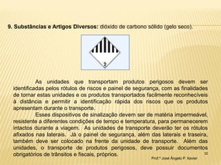32 
9. Substâncias e Artigos Diversos: dióxido de carbono sólido (gelo seco). 
As unidades que transportam produtos perigosos devem ser identificadas pelos rótulos de riscos e painel de segurança, com as finalidades de tornar estas unidades e os produtos transportados facilmente reconhecíveis à distância e permitir a identificação rápida dos riscos que os produtos apresentam durante o transporte. 
Esses dispositivos de sinalização devem ser de matéria impermeável, resistente a diferentes condições de tempo e temperatura, para permanecerem intactos durante a viagem. As unidades de transporte deverão ter os rótulos afixados nas laterais. Já o painel de segurança, além das laterais e traseira, também deve ser colocado na frente da unidade de transporte. Além das unidades, o transporte de produtos perigosos, deve possuir documentos obrigatórios de trânsitos e fiscais, próprios. 
Prof.º José Ângelo P. Xavier  