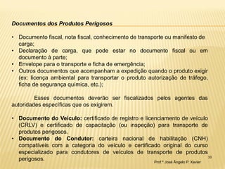 33 
Documentos dos Produtos Perigosos 
•Documento fiscal, nota fiscal, conhecimento de transporte ou manifesto de carga; 
•Declaração de carga, que pode estar no documento fiscal ou em documento à parte; 
•Envelope para o transporte e ficha de emergência; 
•Outros documentos que acompanham a expedição quando o produto exigir (ex: licença ambiental para transportar o produto autorização de tráfego, ficha de segurança química, etc.); Esses documentos deverão ser fiscalizados pelos agentes das autoridades específicas que os exigirem. 
•Documento do Veículo: certificado de registro e licenciamento de veículo (CRLV) e certificado de capacitação (ou inspeção) para transporte de produtos perigosos. 
•Documento do Condutor: carteira nacional de habilitação (CNH) compatíveis com a categoria do veículo e certificado original do curso especializado para condutores de veículos de transporte de produtos perigosos. 
Prof.º José Ângelo P. Xavier  