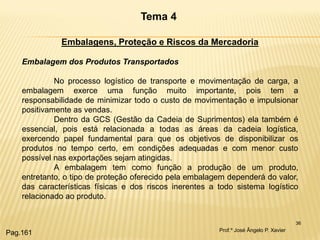 36 
Tema 4 
Embalagens, Proteção e Riscos da Mercadoria Embalagem dos Produtos Transportados No processo logístico de transporte e movimentação de carga, a embalagem exerce uma função muito importante, pois tem a responsabilidade de minimizar todo o custo de movimentação e impulsionar positivamente as vendas. Dentro da GCS (Gestão da Cadeia de Suprimentos) ela também é essencial, pois está relacionada a todas as áreas da cadeia logística, exercendo papel fundamental para que os objetivos de disponibilizar os produtos no tempo certo, em condições adequadas e com menor custo possível nas exportações sejam atingidas. A embalagem tem como função a produção de um produto, entretanto, o tipo de proteção oferecido pela embalagem dependerá do valor, das características físicas e dos riscos inerentes a todo sistema logístico relacionado ao produto. 
Prof.º José Ângelo P. Xavier 
Pag.161  