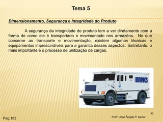 42 
Tema 5 
Dimensionamento, Segurança e Integridade do Produto A segurança da integridade do produto tem a ver diretamente com a forma de como ele é transportado e movimentado nos armazéns. No que concerne ao transporte e movimentação, existem algumas técnicas e equipamentos imprescindíveis para a garantia desses aspectos. Entretanto, o mais importante é o processo de unitização de cargas. 
Prof.º José Ângelo P. Xavier 
Pag.163  