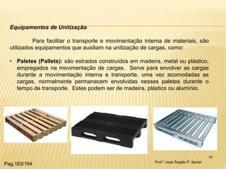 43 
Equipamentos de Unitização Para facilitar o transporte e movimentação interna de materiais, são utilizados equipamentos que auxiliam na unitização de cargas, como: 
•Paletes (Pallets): são estrados construídos em madeira, metal ou plástico, empregados na movimentação de cargas. Serve para envolver as cargas durante a movimentação interna e transporte, uma vez acomodadas as cargas, normalmente permanecem envolvidas nesses paletes durante o tempo de transporte. Estes podem ser de madeira, plástico ou alumínio. 
Prof.º José Ângelo P. Xavier 
Pag.163/164  