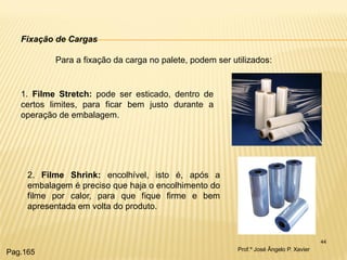 44 
Fixação de Cargas Para a fixação da carga no palete, podem ser utilizados: 
1. Filme Stretch: pode ser esticado, dentro de certos limites, para ficar bem justo durante a operação de embalagem. 
2. Filme Shrink: encolhível, isto é, após a embalagem é preciso que haja o encolhimento do filme por calor, para que fique firme e bem apresentada em volta do produto. 
Prof.º José Ângelo P. Xavier 
Pag.165  
