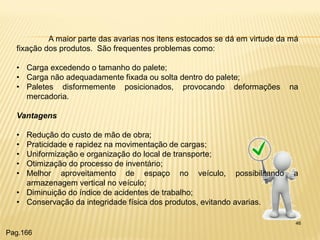 46 
A maior parte das avarias nos itens estocados se dá em virtude da má fixação dos produtos. São frequentes problemas como: 
•Carga excedendo o tamanho do palete; 
•Carga não adequadamente fixada ou solta dentro do palete; 
•Paletes disformemente posicionados, provocando deformações na mercadoria. Vantagens 
•Redução do custo de mão de obra; 
•Praticidade e rapidez na movimentação de cargas; 
•Uniformização e organização do local de transporte; 
•Otimização do processo de inventário; 
•Melhor aproveitamento de espaço no veículo, possibilitando a armazenagem vertical no veículo; 
•Diminuição do índice de acidentes de trabalho; 
•Conservação da integridade física dos produtos, evitando avarias. 
Pag.166  