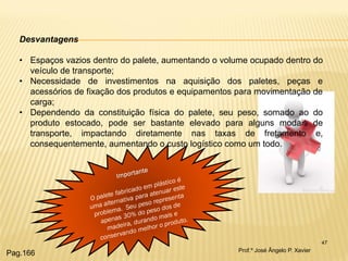 47 
Desvantagens 
•Espaços vazios dentro do palete, aumentando o volume ocupado dentro do veículo de transporte; 
•Necessidade de investimentos na aquisição dos paletes, peças e acessórios de fixação dos produtos e equipamentos para movimentação de carga; 
•Dependendo da constituição física do palete, seu peso, somado ao do produto estocado, pode ser bastante elevado para alguns modais de transporte, impactando diretamente nas taxas de fretamento e, consequentemente, aumentando o custo logístico como um todo. 
Prof.º José Ângelo P. Xavier 
Pag.166  