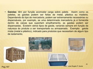 49 
•Gaiolas: têm por função acomodar carga sobre palete. Assim como os paletes, as gaiolas podem ser feitas de metal, plástico ou madeira. Dependendo do tipo de mercadoria, podem ser extremamente necessárias ou dispensáveis, por exemplo, se uma determinada mercadoria já é fornecida dentro de caixas que suportam empilhamento, as gaiolas podem ser dispensadas. Existem vários tipos de gaiola, variando sempre em função da natureza do produto a ser transportado ou armazenado. Exemplo: gaiola mista (metal e plástico), indicado para produtos que necessitam de algum tipo de isolamento. 
Prof.º José Ângelo P. Xavier 
Pag.167  