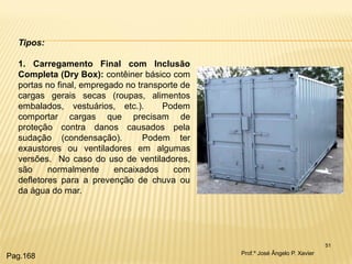 51 
Tipos: 1. Carregamento Final com Inclusão Completa (Dry Box): contêiner básico com portas no final, empregado no transporte de cargas gerais secas (roupas, alimentos embalados, vestuários, etc.). Podem comportar cargas que precisam de proteção contra danos causados pela sudação (condensação). Podem ter exaustores ou ventiladores em algumas versões. No caso do uso de ventiladores, são normalmente encaixados com defletores para a prevenção de chuva ou da água do mar. 
Prof.º José Ângelo P. Xavier 
Pag.168  