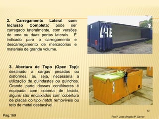 52 
2. Carregamento Lateral com Inclusão Completa: pode ser carregado lateralmente, com versões de uma ou duas portas laterais. É indicado para o carregamento e descarregamento de mercadorias e materiais de grande volume. 
3. Abertura de Topo (Open Top): destinado a cargas pesadas ou disformes, ou seja, necessária a utilização de guindastes ou guinchos. Grande parte desses contêineres é equipada com coberta de tecido, alguns são encaixados com cobertura de placas do tipo hatch removíveis ou teto de metal destacável. 
Prof.º José Ângelo P. Xavier 
Pag.169  