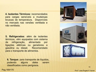 53 
4. Isolantes Térmicos: recomendados para cargas sensíveis a mudanças bruscas de temperatura. Disponíveis no mercado nas versões ventilada e não ventilada. 
5. Refrigerados: além de isolantes térmicos, vêm equipados com sistema de refrigeração, alimentado por ligações elétricas ou geradores a gasolina ou diesel. Recomendado para o transporte de alimentos. 
6. Tanque: para transporte de líquidos, podendo alguns deles serem classificados como perigosos. 
Prof.º José Ângelo P. Xavier 
Pag.169/170  