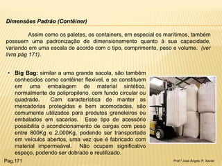 Prof.º José Ângelo P. Xavier 
Dimensões Padrão (Contêiner) Assim como os paletes, os containers, em especial os marítimos, também possuem uma padronização de dimensionamento quanto à sua capacidade, variando em uma escala de acordo com o tipo, comprimento, peso e volume. (ver livro pág 171). 
•Big Bag: similar a uma grande sacola, são também conhecidos como contêiner flexível, e se constituem em uma embalagem de material sintético, normalmente de polipropileno, com fundo circular ou quadrado. Com característica de manter as mercadorias protegidas e bem acomodadas, são comumente utilizados para produtos graneleiros ou embalados em sacarias. Esse tipo de acessório possibilita o acondicionamento de cargas com peso entre 800Kg e 2.000Kg, podendo ser transportado em veículos abertos, uma vez que é fabricado com material impermeável. Não ocupam significativo espaço, podendo ser dobrado e reutilizado. 
Pag.171  