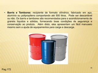 55 
•Barris e Tambores: recipiente de formato cilíndrico, fabricado em aço, alumínio ou polipropileno comportando até 500 litros. Pode ser descartável ou não. Os barris e tambores são recomendados para o acondicionamento de granéis líquidos e sólidos, fornecendo boas condições de segurança e conservação ao produto. Além disto, eles apresentam um fácil manuseio mesmo sem a ajuda de equipamentos para carga e descarga. 
Pag.172  