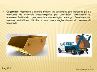 56 
•Caçambas: destinado a graneis sólidos, as caçambas são indicadas para o transporte de materiais descarregados por caminhões diretamente no armazém, facilitando o processo de movimentação de carga. Entretanto, seu formato assimétrico dificulta a sua acomodação dentro do veículo de transporte. 
Prof.º José Ângelo P. Xavier 
Pag.172  