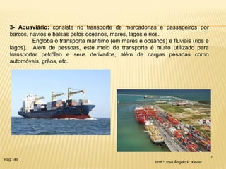 7 
3- Aquaviário: consiste no transporte de mercadorias e passageiros por barcos, navios e balsas pelos oceanos, mares, lagos e rios. Engloba o transporte marítimo (em mares e oceanos) e fluviais (rios e lagos). Além de pessoas, este meio de transporte é muito utilizado para transportar petróleo e seus derivados, além de cargas pesadas como automóveis, grãos, etc. 
Prof.º José Ângelo P. Xavier 
Pag.149  