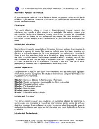 Guia da Faculdade de Gestão de Turismo e Informática – Ano Académico 2008                       P10

Matemática Aplicada e Comercial

O objectivo desta cadeira é criar e fortalecer bases necessárias para a aquisição do
raciocínio lógico além de familiarizar o estudante com os conceitos e instrumentos mais
usados na área financeira.

Ética Social

Tem como objectivo educar e prover o desenvolvimento integral humano dos
estudantes em relação a eles próprios e à sociedade. Os tópicos incluem uma
compreensão da dignidade da pessoa, respeito pelos direitos humanos e a honestidade
e justiça que se espera de um profissional competente. No curso introdutório, os
estudantes prestam atenção aos fundamentos das acções humanas e aos imperativos
éticos.

Introdução à Informática

No mundo empresarial a capacidade de comunicar é um dos factores determinantes da
eficiência e sucesso do gestor. Ser capaz de reflectir sobre um texto, organizar um
discurso e oralmente apresentar de forma estruturada num determinado conjunto de
ideias é um dos objectivos desta parte introdutória. Neste âmbito, temas como a
revolução industrial e as grandes inovações, panorâmica histórica sobre a evolução dos
computadores até aos dias de hoje, a arquitectura de um computador, o software
(conceito, características e tipos) sistemas operativos o Microsoft Office (word, excel,
powerpoint) e Internet e seus componentes são temas a leccionar.

Pacotes Informáticos

São projectados 7 módulos para obter conhecimento na área de computação e pacotes
informáticos, usando o programa de estudo de International Computer Driving License
(ICDL) como uma referência.

Módulo 1: Conceitos Básicos de Tecnologia de Informação
Módulo 2: Uso do computador e manipulação dos ficheiros e pastas
Módulo 3: Processamento de textos
Módulo 4: Planilhas electrónicas
Módulo 5: Base de dados
Módulo 6: Apresentações
Módulo 7: Informação e Comunicação

Introdução à Economia

Têm como objectivo prover aos estudantes de conceitos básicos de economia. A
compreensão dos mercados e respectivos intervenientes serão pontos de enfoque
durante o processo de aprendizagem e os conhecimentos adquiridos poderão servir de
conhecimentos básicos para os cursos de Informática e no curso de Gestão de Turismo
e Hotelaria.

Introdução à Contabilidade


 Faculdade de Gestão de Turismo e Informática, Av. 25 de Setembro 725, Caixa Postal 336, Pemba, Cabo Delgado
             Tel 272 21 969 – Fax 272 21 720 – Email FGTI@ucm.ac.mz – Internet www.ucm.ac.mz
 