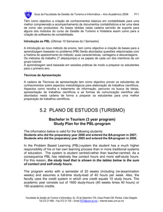 Guia da Faculdade de Gestão de Turismo e Informática – Ano Académico 2008                       P11

Têm como objectivo a criação de conhecimentos básicos em contabilidade para uma
melhor compreensão e acompanhamento de documentos contabilísticos e ter uma ideia
de como são produzidos. As bases obtidas nesta cadeira servirão de suporte para
alguns dos módulos do curso de Gestão de Turismo e Hotelaria assim como para a
criação de softwares de contabilidade.

Introdução ao PBL (Últimas 10 Semanas do I Semestre)

A introdução ao novo método de ensino, tem como objectivo a criação de bases para a
aprendizagem baseada no problema (PBl) Serão abordados questões relacionadas com
a história do aparecimento do método, suas características, vantagens e desvantagens.
Os métodos de trabalho (7 steps/jumps) e os papeis de cada um dos membros de um
grupo tutorial.
A aprendizagem será baseada em sessões práticas de modo a preparar os estudantes
para o primeiro ano.

Técnicas de Apresentação

A cadeira de Técnicas de apresentação tem como objectivo prover os estudantes de
conhecimentos sobre aspectos metodológicos para elaboração de trabalhos científicos.
Aspectos como recolha e tratamento de informação, percurso na busca de ideias,
apresentação de trabalhos científicos e as formas de comunicação científica são
abordados nesta cadeira de forma a preparar os estudantes para uma melhor
preparação de trabalhos científicos.



              5.2 PLANO DE ESTUDOS (TURISMO)
                       Bachelor in Tourism (3 year program)
                         Study Plan for the PBL-program
The information below is valid for the following students:
Students who did the preparatory year 2006 and entered the BA-program in 2007;
Students who did the preparatory year 2005 and entered the BA-program in 2006.

In the Problem Based Learning (PBL)-system the student has a much higher
responsibility of his or her own learning process than in more traditional systems
of education. The system is student centred-rather than teacher-centred. As a
consequence PBL has relatively few contact hours and more self-study hours.
For this reason, the study load that is shown in the tables below is the sum
of contact and self-study hours.

The program works with a semester of 20 weeks (including (re-)examination
weeks) and assumes a full-time study-load of 40 hours per week. Also, the
faculty uses the credit system in which one credit equals 10 study hours. The
academic year consists out of 1600 study-hours (40 weeks times 40 hours) or
160 academic credits.


 Faculdade de Gestão de Turismo e Informática, Av. 25 de Setembro 725, Caixa Postal 336, Pemba, Cabo Delgado
             Tel 272 21 969 – Fax 272 21 720 – Email FGTI@ucm.ac.mz – Internet www.ucm.ac.mz
 