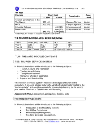 Guia da Faculdade de Gestão de Turismo e Informática – Ano Académico 2008                       P14

4th Year
Courses                                          Study load                                                     Acad.
                                                                                    Coordinator
                                            1º Sem       2º Sem                                                 Level
Tourism Development in the
Third World                                 400 (40)                             Cleopas Njerekai              Master
MICE                                        400 (40)                             Cleopas Njerekai              Master
Industrial Release                                            400 (40)           to be announced               Master
Dissertation                                                  800 (80)           to be announced               Master
                                            840 (84)         1200 (120)
* In blankets, the number of academic credits for each module

THE TOURISM CURRICULUM IN QUICK OVERVIEW:

 Year I             INTRODUCTION PART                         HO           TSS
 Year II            WBL I        EM I                         MH           DDM
 Year III           EM II        STC                          AR           LE
 Year IV            TD 3rd world MICE                         IR / DISSERTATION


TUR - THEMATIC MODULE CONTENTS

TSS: TOURISM SERVICE SYSTEM

In this module students will be introduced to the following subjects:
    • Tourism, Leisure, and Recreation
    • Tourism as an Industry
    • Transport and Tourism
    • Consumer Choice of Destination
    • Impacts and Sustainability

“The Tourism (Services) System” introduces the subject of tourism to the
curriculum. It presents a broad picture of a variety of subject matter related to the
“tourism activity”, and provides contexts for pre-requisite learning for the second
year module “Destination Development and Marketing”.

Assessment: Module assignment, participation, debates, tests.

HO: Hospitality Operations

In this module students will be introduced to the following subjects:
       •         Introduction to the Hospitality Industry.
       •         Front Office Procedures.
       •         Housekeeping Management.
       •         Food and Beverage Management.

 Faculdade de Gestão de Turismo e Informática, Av. 25 de Setembro 725, Caixa Postal 336, Pemba, Cabo Delgado
             Tel 272 21 969 – Fax 272 21 720 – Email FGTI@ucm.ac.mz – Internet www.ucm.ac.mz
 