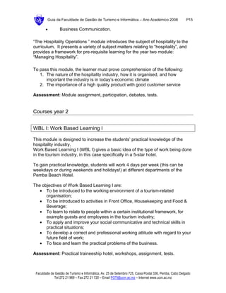 Guia da Faculdade de Gestão de Turismo e Informática – Ano Académico 2008                       P15

       •         Business Communication.

“The Hospitality Operations ” module introduces the subject of hospitality to the
curriculum. It presents a variety of subject matters relating to “hospitality”, and
provides a framework for pre-requisite learning for the year two module:
“Managing Hospitality”.

To pass this module, the learner must prove comprehension of the following:
   1. The nature of the hospitality industry, how it is organised, and how
      important the industry is in today’s economic climate
   2. The importance of a high quality product with good customer service

Assessment: Module assignment, participation, debates, tests.


Courses year 2


WBL I: Work Based Learning I

This module is designed to increase the students’ practical knowledge of the
hospitality industry.
Work Based Learning I (WBL I) gives a basic idea of the type of work being done
in the tourism industry, in this case specifically in a 5-star hotel.

To gain practical knowledge, students will work 4 days per week (this can be
weekdays or during weekends and holidays!) at different departments of the
Pemba Beach Hotel.

The objectives of Work Based Learning I are:
   • To be introduced to the working environment of a tourism-related
      organisation;
   • To be introduced to activities in Front Office, Housekeeping and Food &
      Beverage;
   • To learn to relate to people within a certain institutional framework, for
      example guests and employees in the tourism industry;
   • To apply and improve your social communicative and technical skills in
      practical situations;
   • To develop a correct and professional working attitude with regard to your
      future field of work;
   • To face and learn the practical problems of the business.

Assessment: Practical traineeship hotel, workshops, assignment, tests.



 Faculdade de Gestão de Turismo e Informática, Av. 25 de Setembro 725, Caixa Postal 336, Pemba, Cabo Delgado
             Tel 272 21 969 – Fax 272 21 720 – Email FGTI@ucm.ac.mz – Internet www.ucm.ac.mz
 