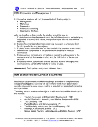 Guia da Faculdade de Gestão de Turismo e Informática – Ano Académico 2008                       P16

EM I: Economics and Management I

In this module students will be introduced to the following subjects:
    • Management
    • Marketing
    • Economics
    • Financial Accounting
    • Quantitative Methods

After participating in this module, the student should be able to:
1. Explain the meaning of economics and the definitions therein– particularly as
   they relate to scarcity and choice, marginal analysis and the operation of
   markets;
2. Explain how managerial competencies help managers to undertake their
   functions and roles in organisations;
3. Explain “environmental factors” as they relate to the business environment;
4. Demonstrate competence in the provision and analysis of financial
   information;
5. Explain various concepts and principles of marketing as they relate to the
   consumer market, the service product and the distribution of the service
   product;
6. Be able to collect, compile and present data in a manner which provides
   information in a variety of formats for a variety of uses.

Assessment: Participation, assignment, debates, tests.


DDM: DESTINATION DEVELOPMENT & MARKETING


Destination Development and Marketing brings a number of complementary
subject areas together. Students will be confronted with more detailed and
complex discussions about issues relating to selected key aspects of managing
an organisation.
These key aspects are the main subjects to which students will be introduced in
this module:
        •      Tourism Resources and Destination Development - TDD
        •      Applied Destination Marketing (and Module Assignment) - ADM
        •      Tour Operating - TO
        •      Public Relations and Communications - PR
        •      The Hospitality Industry and the Local Economy - EC
        •      Meetings, Conventions, Events - MCE
        •      Nature-based Tourism, National parks and Wildlife Tourism - NAP


 Faculdade de Gestão de Turismo e Informática, Av. 25 de Setembro 725, Caixa Postal 336, Pemba, Cabo Delgado
             Tel 272 21 969 – Fax 272 21 720 – Email FGTI@ucm.ac.mz – Internet www.ucm.ac.mz
 