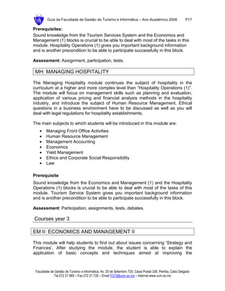 Guia da Faculdade de Gestão de Turismo e Informática – Ano Académico 2008                       P17

Prerequisites:
Sound knowledge from the Tourism Services System and the Economics and
Management (1) blocks is crucial to be able to deal with most of the tasks in this
module. Hospitality Operations (1) gives you important background information
and is another precondition to be able to participate successfully in this block.

Assessment: Assignment, participation, tests.

 MH: MANAGING HOSPITALITY

The Managing Hospitality module continues the subject of hospitality in the
curriculum at a higher and more complex level than “Hospitality Operations (1)”.
The module will focus on management skills such as planning and evaluation,
application of various pricing and financial analysis methods in the hospitality
industry, and introduce the subject of Human Resource Management. Ethical
questions in a business environment have to be discussed as well as you will
deal with legal regulations for hospitality establishments.

The main subjects to which students will be introduced in this module are:
   •    Managing Front Office Activities
   •    Human Resource Management
   •    Management Accounting
   •    Economics
   •    Yield Management
   •    Ethics and Corporate Social Responsibility
   •    Law

Prerequisite
Sound knowledge from the Economics and Management (1) and the Hospitality
Operations (1) blocks is crucial to be able to deal with most of the tasks of this
module. Tourism Service System gives you important background information
and is another precondition to be able to participate successfully in this block.

Assessment: Participation, assignments, tests, debates.

Courses year 3

EM II: ECONOMICS AND MANAGEMENT II

This module will help students to find out about issues concerning ‘Strategy and
Finances’. After studying the module, the student is able to explain the
application of basic concepts and techniques aimed at improving the



 Faculdade de Gestão de Turismo e Informática, Av. 25 de Setembro 725, Caixa Postal 336, Pemba, Cabo Delgado
             Tel 272 21 969 – Fax 272 21 720 – Email FGTI@ucm.ac.mz – Internet www.ucm.ac.mz
 