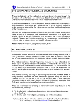 Guia da Faculdade de Gestão de Turismo e Informática – Ano Académico 2008                       P19

STC: SUSTAINABLE TOURISM AND COMMUNITIES

The general objective of the module is to understand and being able to apply the
processes of sustainable- and community based tourism development and
understand the interrelation between nature conservation and tourism.

The aim of this module is to provide students with the knowledge, know-how and
skills to develop destinations with a high degree of social, cultural, ecological
and/or economic vulnerability, like indigenous communities, traditional rural areas
and protected areas.

Students are able to formulate the outlines of a sustainable tourism development
vision as part of an integrated rural development perspective for a region, and
specify the critical success factors that must be met for the tourism vision to be
realized. This approach includes an analysis of the needs and the potential of a
region in order to create a sound and feasible future perspective.

Assessment: Participation, assignment, essays, tests.


AR: APPLIED RESEARCH

The module “Applied Research” provides students with broad guidelines how to
plan, prepare and present a research project. It has been written principally for
the 3rd year students and it will help students to prepare for their final dissertation.

This module is different than all the previous modules you have followed so far.
There are no PBL tasks in this module and also no written tests. This module will
therefore require a lot of self-discipline from the student. The fact that there are
no PBL sessions does not mean you don’t have to study. We expect that the
student will do a lot of self-study regarding research skills and writing a research
report.

The module is mainly focusing on developing the student’s practical skills in
doing research. Therefore, the main educational approach during this module is
“learning by doing”. By the end of this module, students need to show they have
developed research skills by conducting a research project and presenting their
findings in a written report as well as in an oral presentation.

There are several reasons for doing an individual research project as part of the
Tourism course, including:

1. To develop skills in planning and executing a programme of work towards a
   given deadline;
2. To develop skills in investigating, analysing and synthesising data;

 Faculdade de Gestão de Turismo e Informática, Av. 25 de Setembro 725, Caixa Postal 336, Pemba, Cabo Delgado
             Tel 272 21 969 – Fax 272 21 720 – Email FGTI@ucm.ac.mz – Internet www.ucm.ac.mz
 