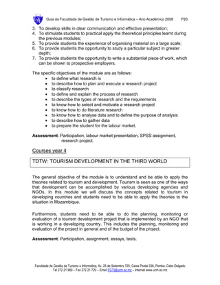 Guia da Faculdade de Gestão de Turismo e Informática – Ano Académico 2008                       P20

3. To develop skills in clear communication and effective presentation;
4. To stimulate students to practical apply the theoretical principles learnt during
   the previous modules;
5. To provide students the experience of organising material on a large scale;
6. To provide students the opportunity to study a particular subject in greater
   depth;
7. To provide students the opportunity to write a substantial piece of work, which
   can be shown to prospective employers.

The specific objectives of the module are as follows:
      • to define what research is
      • to describe how to plan and execute a research project
      • to classify research
      • to define and explain the process of research
      • to describe the types of research and the requirements
      • to know how to select and motivate a research project
      • to know how to do literature research
      • to know how to analyse data and to define the purpose of analysis
      • to describe how to gather data
      • to prepare the student for the labour market.

Assessment: Participation, labour market presentation, SPSS assignment,
            research project.

Courses year 4

TDTW: TOURISM DEVELOPMENT IN THE THIRD WORLD


The general objective of the module is to understand and be able to apply the
theories related to tourism and development. Tourism is seen as one of the ways
that development can be accomplished by various developing agencies and
NGOs. In this module we will discuss the concepts related to tourism in
developing countries and students need to be able to apply the theories to the
situation in Mozambique.

Furthermore, students need to be able to do the planning, monitoring or
evaluation of a tourism development project that is implemented by an NGO that
is working in a developing country. This includes the planning, monitoring and
evaluation of the project in general and of the budget of the project.

Assessment: Participation, assignment, essays, tests.




 Faculdade de Gestão de Turismo e Informática, Av. 25 de Setembro 725, Caixa Postal 336, Pemba, Cabo Delgado
             Tel 272 21 969 – Fax 272 21 720 – Email FGTI@ucm.ac.mz – Internet www.ucm.ac.mz
 