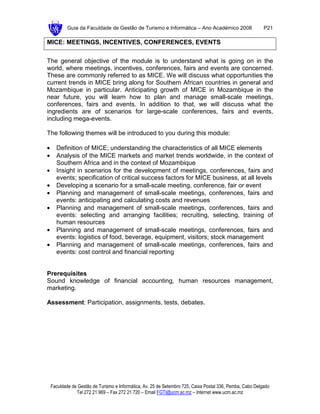 Guia da Faculdade de Gestão de Turismo e Informática – Ano Académico 2008                       P21

MICE: MEETINGS, INCENTIVES, CONFERENCES, EVENTS

The general objective of the module is to understand what is going on in the
world, where meetings, incentives, conferences, fairs and events are concerned.
These are commonly referred to as MICE. We will discuss what opportunities the
current trends in MICE bring along for Southern African countries in general and
Mozambique in particular. Anticipating growth of MICE in Mozambique in the
near future, you will learn how to plan and manage small-scale meetings,
conferences, fairs and events. In addition to that, we will discuss what the
ingredients are of scenarios for large-scale conferences, fairs and events,
including mega-events.

The following themes will be introduced to you during this module:

•     Definition of MICE; understanding the characteristics of all MICE elements
•     Analysis of the MICE markets and market trends worldwide, in the context of
      Southern Africa and in the context of Mozambique
•     Insight in scenarios for the development of meetings, conferences, fairs and
      events; specification of critical success factors for MICE business, at all levels
•     Developing a scenario for a small-scale meeting, conference, fair or event
•     Planning and management of small-scale meetings, conferences, fairs and
      events: anticipating and calculating costs and revenues
•     Planning and management of small-scale meetings, conferences, fairs and
      events: selecting and arranging facilities; recruiting, selecting, training of
      human resources
•     Planning and management of small-scale meetings, conferences, fairs and
      events: logistics of food, beverage, equipment, visitors; stock management
•     Planning and management of small-scale meetings, conferences, fairs and
      events: cost control and financial reporting


Prerequisites
Sound knowledge of financial accounting, human resources management,
marketing.

Assessment: Participation, assignments, tests, debates.




    Faculdade de Gestão de Turismo e Informática, Av. 25 de Setembro 725, Caixa Postal 336, Pemba, Cabo Delgado
                Tel 272 21 969 – Fax 272 21 720 – Email FGTI@ucm.ac.mz – Internet www.ucm.ac.mz
 