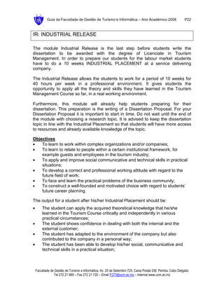 Guia da Faculdade de Gestão de Turismo e Informática – Ano Académico 2008                       P22



IR: INDUSTRIAL RELEASE

The module Industrial Release is the last step before students write the
dissertation to be awarded with the degree of Licenciate in Tourism
Management. In order to prepare our students for the labour market students
have to do a 10 weeks INDUSTRIAL PLACEMENT at a service delivering
company.

The Industrial Release allows the students to work for a period of 10 weeks for
40 hours per week in a professional environment. It gives students the
opportunity to apply all the theory and skills they have learned in the Tourism
Management Course so far, in a real working environment.

Furthermore, this module will already help students preparing for their
dissertation. This preparation is the writing of a Dissertation Proposal. For your
Dissertation Proposal it is important to start in time. Do not wait until the end of
the module with choosing a research topic. It is advised to keep the dissertation
topic in line with the Industrial Placement so that students will have more access
to resources and already available knowledge of the topic.

Objectives
•   To learn to work within complex organizations and/or companies;
•   To learn to relate to people within a certain institutional framework, for
    example guests and employees in the tourism industry;
•   To apply and improve social communicative and technical skills in practical
    situations;
•   To develop a correct and professional working attitude with regard to the
    future field of work;
•   To face and learn the practical problems of the business community;
•   To construct a well-founded and motivated choice with regard to students’
    future career planning.

The output for a student after his/her Industrial Placement should be:
•       The student can apply the acquired theoretical knowledge that he/she
        learned in the Tourism Course critically and independently in various
        practical circumstances;
•       The student shows confidence in dealing with both the internal and the
        external customer;
•       The student has adapted to the environment of the company but also
        contributed to the company in a personal way;
•       The student has been able to develop his/her social, communicative and
        technical skills in a practical situation;



    Faculdade de Gestão de Turismo e Informática, Av. 25 de Setembro 725, Caixa Postal 336, Pemba, Cabo Delgado
                Tel 272 21 969 – Fax 272 21 720 – Email FGTI@ucm.ac.mz – Internet www.ucm.ac.mz
 