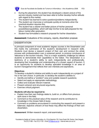 Guia da Faculdade de Gestão de Turismo e Informática – Ano Académico 2008                       P23

•       During the placement, the student has developed a clearer picture of the
        service industry market and has been able to further develop his/her attitude
        with regard to this market;
•       The student has learned to solve questions/problems independently;
•       The student can improvise or anticipate quickly at moments when the
        practical situation requires this;
•       The student has a clearer and better picture of his/her personal
        possibilities/capabilities, which will help him/her to be well prepared for the
        labour market after graduation;
•       Student has formulated a research proposal for his/her dissertation.

Assessment: Evaluations of the company, reports, dissertation proposal.

DISSERTATION
A principal component of most academic degree courses is the Dissertation and
this marks the culmination of the student’s development in research skills.
Students must devise a research project of their own and conduct the whole
process with professionalism over a sustained period, to produce conclusions of
relevance to the tourism industry. This is a major academic challenge but allows
students to demonstrate their capabilities to the fullest. The Dissertation is a
testimony of a student’s ability to work independently and professionally,
developing their knowledge and understanding of a chosen aspect of tourism. It
is an opportunity for students to develop specialist knowledge in an area of
tourism management that reflects their own interests and aspirations.

Objectives
To develop a student's initiative and ability to work independently on a project of
his or her own choice. In particular, to develop the student’s abilities to:
• Identify and define a "problem" area and suitable research questions;
• Select and apply an appropriate methodology;
• Collect and evaluate relevant material;
• Present coherent and structured arguments;
• Exercise critical judgment.

Students will also be required to:
• Explain how their own findings relate to, build on, or differs from previous
   work done in the field;
• Comment on the practical value of the research and its contribution to
   knowledge in the chosen field of study;
• Comment on problems encountered in conducting the research and present a
   balanced, objective criticism of how these may affect the findings of their own
   dissertation.

Assessment: Written research report, oral examination.


    Faculdade de Gestão de Turismo e Informática, Av. 25 de Setembro 725, Caixa Postal 336, Pemba, Cabo Delgado
                Tel 272 21 969 – Fax 272 21 720 – Email FGTI@ucm.ac.mz – Internet www.ucm.ac.mz
 