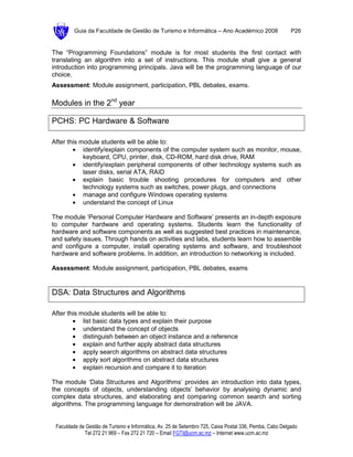 Guia da Faculdade de Gestão de Turismo e Informática – Ano Académico 2008                       P26


The “Programming Foundations” module is for most students the first contact with
translating an algorithm into a set of instructions. This module shall give a general
introduction into programming principals. Java will be the programming language of our
choice.
Assessment: Module assignment, participation, PBL debates, exams.

Modules in the 2nd year

PCHS: PC Hardware & Software

After this module students will be able to:
        • identify/explain components of the computer system such as monitor, mouse,
            keyboard, CPU, printer, disk, CD-ROM, hard disk drive, RAM
        • identify/explain peripheral components of other technology systems such as
            laser disks, serial ATA, RAID
        • explain basic trouble shooting procedures for computers and other
            technology systems such as switches, power plugs, and connections
        • manage and configure Windows operating systems
        • understand the concept of Linux

The module ‘Personal Computer Hardware and Software’ presents an in-depth exposure
to computer hardware and operating systems. Students learn the functionality of
hardware and software components as well as suggested best practices in maintenance,
and safety issues. Through hands on activities and labs, students learn how to assemble
and configure a computer, install operating systems and software, and troubleshoot
hardware and software problems. In addition, an introduction to networking is included.

Assessment: Module assignment, participation, PBL debates, exams


DSA: Data Structures and Algorithms

After this module students will be able to:
        • list basic data types and explain their purpose
        • understand the concept of objects
        • distinguish between an object instance and a reference
        • explain and further apply abstract data structures
        • apply search algorithms on abstract data structures
        • apply sort algorithms on abstract data structures
        • explain recursion and compare it to iteration

The module ‘Data Structures and Algorithms’ provides an introduction into data types,
the concepts of objects, understanding objects’ behavior by analysing dynamic and
complex data structures, and elaborating and comparing common search and sorting
algorithms. The programming language for demonstration will be JAVA.


 Faculdade de Gestão de Turismo e Informática, Av. 25 de Setembro 725, Caixa Postal 336, Pemba, Cabo Delgado
             Tel 272 21 969 – Fax 272 21 720 – Email FGTI@ucm.ac.mz – Internet www.ucm.ac.mz
 
