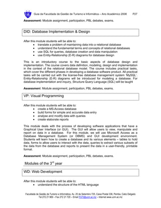 Guia da Faculdade de Gestão de Turismo e Informática – Ano Académico 2008                       P27

Assessment: Module assignment, participation, PBL debates, exams.


DID: Database Implementation & Design

After this module students will be able to:
        • translate a problem of maintaining data into a relational database
        • understand the fundamental terms and concepts of relational databases
        • use SQL for queries, database creation and data manipulation
        • use Entity-Relationship (E-R) diagrams for database design

This is an introductory course to the basic aspects of database design and
implementation. The course covers data definition, modeling, design and implementation
in the context of the relational database model. The course includes practical tasks,
which cover the different phases in developing a database software product. All practical
tasks will be carried out with the license-free database management system ‘MySQL’.
Entity-Relationship (E-R) diagrams will be introduced for modeling a database. For
database implementation and inquiry, Structure Query Language (SQL) will be taught

Assessment: Module assignment, participation, PBL debates, exams.

VP: Visual Programming

After this module students will be able to:
        • create a MS-Access database
        • build forms for simple and accurate data entry
        • analyse and modify data with queries
        • create elaborate reports

This module deals with the process of developing software applications that have a
Graphical User Interface (or GUI). The GUI will allow users to view, manipulate and
report on data in a database. For this module, we will use Microsoft Access as a
Database Management System (or DBMS) and GUI development environment.
Students will learn how to create a database and its various elements – tables to hold
data, forms to allow users to interact with the data, queries to extract various subsets of
the data from the database and reports to present the data in a user-friendly, printable
format.

Assessment: Module assignment, participation, PBL debates, exams.

Modules of the 3rd year

WD: Web Development

After this module students will be able to:
        • understand the structure of the HTML language


 Faculdade de Gestão de Turismo e Informática, Av. 25 de Setembro 725, Caixa Postal 336, Pemba, Cabo Delgado
             Tel 272 21 969 – Fax 272 21 720 – Email FGTI@ucm.ac.mz – Internet www.ucm.ac.mz
 