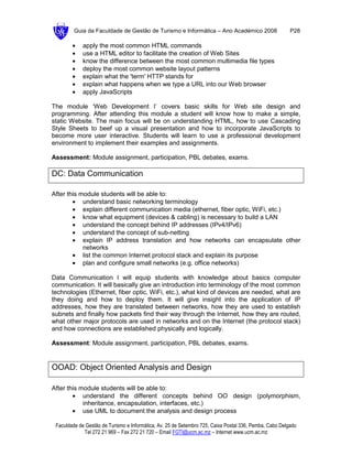 Guia da Faculdade de Gestão de Turismo e Informática – Ano Académico 2008                       P28

        •    apply the most common HTML commands
        •    use a HTML editor to facilitate the creation of Web Sites
        •    know the difference between the most common multimedia file types
        •    deploy the most common website layout patterns
        •    explain what the 'term' HTTP stands for
        •    explain what happens when we type a URL into our Web browser
        •    apply JavaScripts

The module ‘Web Development I’ covers basic skills for Web site design and
programming. After attending this module a student will know how to make a simple,
static Website. The main focus will be on understanding HTML, how to use Cascading
Style Sheets to beef up a visual presentation and how to incorporate JavaScripts to
become more user interactive. Students will learn to use a professional development
environment to implement their examples and assignments.

Assessment: Module assignment, participation, PBL debates, exams.

DC: Data Communication

After this module students will be able to:
        • understand basic networking terminology
        • explain different communication media (ethernet, fiber optic, WiFi, etc.)
        • know what equipment (devices & cabling) is necessary to build a LAN
        • understand the concept behind IP addresses (IPv4/IPv6)
        • understand the concept of sub-netting
        • explain IP address translation and how networks can encapsulate other
            networks
        • list the common Internet protocol stack and explain its purpose
        • plan and configure small networks (e.g. office networks)

Data Communication I will equip students with knowledge about basics computer
communication. It will basically give an introduction into terminology of the most common
technologies (Ethernet, fiber optic, WiFi, etc.), what kind of devices are needed, what are
they doing and how to deploy them. It will give insight into the application of IP
addresses, how they are translated between networks, how they are used to establish
subnets and finally how packets find their way through the Internet, how they are routed,
what other major protocols are used in networks and on the Internet (the protocol stack)
and how connections are established physically and logically.

Assessment: Module assignment, participation, PBL debates, exams.


OOAD: Object Oriented Analysis and Design

After this module students will be able to:
        • understand the different concepts behind OO design (polymorphism,
            inheritance, encapsulation, interfaces, etc.)
        • use UML to document the analysis and design process

 Faculdade de Gestão de Turismo e Informática, Av. 25 de Setembro 725, Caixa Postal 336, Pemba, Cabo Delgado
             Tel 272 21 969 – Fax 272 21 720 – Email FGTI@ucm.ac.mz – Internet www.ucm.ac.mz
 