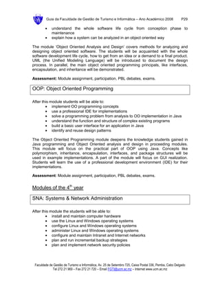 Guia da Faculdade de Gestão de Turismo e Informática – Ano Académico 2008                       P29

        •    understand the whole software life cycle from conception phase to
             maintenance
        •    explain how a system can be analyzed in an object oriented way

The module ‘Object Oriented Analysis and Design’ covers methods for analyzing and
designing object oriented software. The students will be acquainted with the whole
software development life cycle, how to get from an idea or a demand to a final product.
UML (the Unified Modeling Language) will be introduced to document the design
process. In parallel, the main object oriented programming principals, like interfaces,
encapsulation, and inheritance will be demonstrated.

Assessment: Module assignment, participation, PBL debates, exams.

OOP: Object Oriented Programming

After this module students will be able to:
        • implement OO programming concepts
        • use a professional IDE for implementations
        • solve a programming problem from analysis to OO implementation in Java
        • understand the function and structure of complex existing programs
        • build a basic user interface for an application in Java
        • identify and reuse design patterns

The Object Oriented Programming module deepens the knowledge students gained in
Java programming and Object Oriented analysis and design in proceeding modules.
This module will focus on the practical part of OOP using Java. Concepts like
polymorphism, inheritance, encapsulation, interfaces, and package structures will be
used in example implementations. A part of the module will focus on GUI realization.
Students will learn the use of a professional development environment (IDE) for their
implementations.

Assessment: Module assignment, participation, PBL debates, exams.


Modules of the 4th year

SNA: Systems & Network Administration

After this module the students will be able to:
        • install and maintain computer hardware
        • use the Linux and Windows operating systems
        • configure Linux and Windows operating systems
        • administer Linux and Windows operating systems
        • configure and maintain Intranet and Internet networks
        • plan and run incremental backup strategies
        • plan and implement network security policies




 Faculdade de Gestão de Turismo e Informática, Av. 25 de Setembro 725, Caixa Postal 336, Pemba, Cabo Delgado
             Tel 272 21 969 – Fax 272 21 720 – Email FGTI@ucm.ac.mz – Internet www.ucm.ac.mz
 