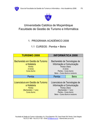 Guia da Faculdade de Gestão de Turismo e Informática – Ano Académico 2008                        P3




         Universidade Católica de Moçambique
      Faculdade de Gestão de Turismo e Informática



                     1. PROGRAMA ACADÉMICO 2008

                          1.1 CURSOS : Pemba + Beira


           TURISMO 2008                                       INFORMÁTICA 2008

Bacharelato em Gestão de Turismo                          Bacharelato de Tecnologias de
            e Hotelaria                                    Informação e Comunicação
                     Pemba                                              Pemba e Beira
                    (3 anos)                                               (3 anos)
                  Curso diurno                                       Pemba – Curso diurno
                                                                Beira – Curso diurno e nocturno
                    Pemba                                     Pemba                         Beira

Licenciatura em Gestão de Turismo                         Licenciatura de Tecnologias de
            e Hotelaria                                     Informação e Comunicação
                   Pemba                                                Pemba e Beira
             (Bacharelato + 1 ano)                                   (Bacharelato + 1 ano)
                 Curso diurno                                        Pemba – Curso diurno
                                                                Beira – Curso diurno e nocturno




 Faculdade de Gestão de Turismo e Informática, Av. 25 de Setembro 725, Caixa Postal 336, Pemba, Cabo Delgado
             Tel 272 21 969 – Fax 272 21 720 – Email FGTI@ucm.ac.mz – Internet www.ucm.ac.mz
 