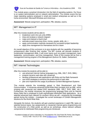 Guia da Faculdade de Gestão de Turismo e Informática – Ano Académico 2008                       P30

This module gives a practical introduction into the field of operating systems. Our focus
is on system administration and on network administration. The module covers the two
major operating systems employed in small and medium enterprises as well as in the
home environment: Microsoft Windows and Unix/Linux.

Assessment: Module assignment, participation, PBL debates, exams.


MIT: Management in IT

After this module students will be able to:
        • breakdown work into sub units (WBS)
        • draw and analyse a network diagram
        • make and interpret a Gantt chart
        • estimate project resources (time, money, people, skills, etc..)
        • apply communication methods necessary for successful project leadership
        • apply time management for themselves and for a team

An overall objective of this curriculum is to give students with the capability of becoming
entrepreneurs after finishing their studies. The MIT module will educate students in
fundamental management skills. It will cover topics such as project management, team
leadership, communication, and time management. Parts of this module will be from a
management training program of the Management Zentrum St. Gallen, Switzerland.

Assessment: Module assignment, participation, PBL debates, exams.

INT: Internet Technologies

After this module the students will be able to:
        • use advanced Internet markup languages (e.g. XML, XSLT, SVG, SMIL)
        • program dynamic web sites with Javascript
        • develop professional web applications with Ruby and the Rails framework
        • use AJAX strategies to enhance the performance of web sites
        • plan and implement the usage of profession Content Management Systems

This module extends the knowledge gained in Web Development and Data
Communication. It introduces advanced World Wide Web concepts such as XML, active
scripting with Javascript and related W3C standards (XML, XSLT, SVG, SMIL, etc.).
Furthermore, the module introduces the programming language Ruby and its Internet
library Rails that is employed to build sophisticated distributed Web applications. As a
selected advanced topic relevant for southern Africa we will – employing the knowledge
gained during the module – investigate the current landscape of Content Management
solutions for the World Wide Web.

Alongside the lecture, the students will gain practical experience in eight PBL tasks on
selected lecture topics, two assignments on Javascript Internet game programming and
the construction of a Web portal, as well as six workshops, where relevant software
components for distributed Web programming are introduced.


 Faculdade de Gestão de Turismo e Informática, Av. 25 de Setembro 725, Caixa Postal 336, Pemba, Cabo Delgado
             Tel 272 21 969 – Fax 272 21 720 – Email FGTI@ucm.ac.mz – Internet www.ucm.ac.mz
 