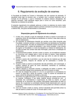 Guia da Faculdade de Gestão de Turismo e Informática – Ano Académico 2008                       P32



            6. Regulamento da avaliação de exames
A Faculdade de Gestão de Turismo e Informática não tem exames de admissão. O
estudante entra logo no primeiro ano, a começar com o primeiro semestre com a
duração de 20 semanas, o qual é ministrado no sistema clássico (disciplinas). No
segundo semestre, cada estudante segue para a turma do curso escolhido, para
frequentar os módulos do semestre.

O presente regulamento de avaliação aplica-se a todos os sistemas de ensino nesta
Faculdade, portanto, para o sistema clássico (primeiro semestre do primeiro ano) e para
o sistema PBL, dos graus de Bacharelato e Licenciatura.

                                       Artigo1
                   Disposições gerais do regulamento da avaliação

   1. A data, hora, duração e lugar de realização de teste ou exame é anunciado na
      respectiva vitrina de informação de estudantes no minimo 5 dias úteis antes da
      data do teste/exame.
   2. As respostas do teste/exame deverão ser escritas numa folha fornecida pela
      Faculdade, contendo carimbo e outras informações da identidade da Faculdade
      ou da Universidade. Na folha do teste/exame o estudante deverá escrever em
      conformidade com o cartão de estudante, o seu nome completo, o seu número
      de registo na Faculdade e o nome da disciplina ou módulo do teste/exame. Se
      na folha de teste não constar toda esta informação, pode levar a invalidação do
      teste/exame.
   3. É expressamente proibido, durante o teste ou exame, uso de telefones celulares
      ou comunicar com colegas após o inicio do teste ou exame. Cada estudante
      deverá desligar o seu telefone celular logo que entre na sala de testes ou
      exames.
   4. Durante o exame não é permitido o uso de outro tipo de material que não seja
      caneta, borracha, máquina de calcular (se for autorizado) e corretor se
      necessário.
   5. Durante o teste ou exame os estudantes não são permitidos, sem autorização, a
      partilhar material de apoio tal como dicionários, borrachas ou corretores,
      máquinas de calcular, etc.
   6. Silêncio absoluto é requerido durante a realização de testes e exames, não
      sendo permitido diálogo entre estudantes até o fim do exame ou teste;
   7. Em caso de violação dos pontos 3, 4, 5 e 6, os supervisors e controladores do
      exame ou teste têm o dever de recolher o teste ou exame do estudante em
      causa, sendo lhe atribuido de imediato a nota zero.
   8. Dicionários de Inglês-Português e vice-Versa poderão ser usados durante testes
      ou exames. Entretanto o uso deste material deverá proceder-se com a
      permissão dos controladores e supervisores do teste ou exame, os quais
      verificarão se no dicionário não constam informações relacionadas ao teste ou
      exame. Se o supervisor ou controlador detectar fraude relacionado com o uso de
      dicionários, o teste/exame do estudante em causa poderá ser retirado e atribuido
      a nota zero.
   9. Uma vez iniciado o teste ou exame, nenhum estudante será permitido entrar na
      sala de exame ou teste em curso 15 minutos após o início.

 Faculdade de Gestão de Turismo e Informática, Av. 25 de Setembro 725, Caixa Postal 336, Pemba, Cabo Delgado
             Tel 272 21 969 – Fax 272 21 720 – Email FGTI@ucm.ac.mz – Internet www.ucm.ac.mz
 