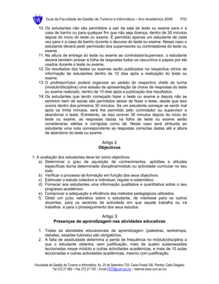Guia da Faculdade de Gestão de Turismo e Informática – Ano Académico 2008                       P33

   10. Os estudantes não são permitidos a sair da sala de teste ou exame para ir a
       casa de banho ou para qualquer fim que não seja doença, dentro de 30 minutos
       depois do inicio do teste ou exame. É permitido apenas um estudante de cada
       vez para ir a casa de banho durante o decurso do teste ou exame. Nesse caso o
       estudante deverá pedir permissão dos supervisores ou controladores do teste ou
       exame.
   11. Na altura de entrega do teste ou exame ao controlador/supervisor, o estudante
       deverá também anexar à folha de respostas todos os rascunhos e papeis por ele
       usados durante o teste ou exame.
   12. Os resultados dos testes ou exames serão publicados na respectiva vitrina de
       informação de estudantes dentro de 10 dias após a realização do teste ou
       exame.
   13. O professor/tutor poderá organizar ao pedido do respectivo chefe de turma
       (modulo/disciplina) uma sessão de apresentação da chave de respostas do teste
       ou exame realizado, dentro de 10 dias após a publicação dos resultados.
   14. Os estudantes que tendo começado fazer o teste ou exame e depois não se
       sentirem bem de saúde são permitidos deixar de fazer o teste, desde que isso
       ocorra dentro dos primeiros 30 minutos. Se um estudante começar se sentir mal
       após os trinta minutos, será lhe permitido pelo controlador ou supervisor a
       abandonar o teste. Entretanto, se isso ocorrer 30 minutos depois do inicio do
       teste ou exame, as respostas dadas na folha de teste ou exame serão
       consideraras válidas e corrigidas como tal. Neste caso será atribuida ao
       estudante uma nota correspondente as respostas correctas dadas até a altura
       de abandono do teste ou exame.

                                               Artigo 2
                                              Objectivos

1. A avaliação dos estudantes deve ter como objectivos:
    a) Determinar o grau de aquisição de conhecimentos, aptidões e atitudes
       específicas duma determinada disciplina/módulo ou actividade curricular no seu
       todo.
    b) Verificar o processo de formação em função dos seus objectivos.
    c) Estimular o estudo colectivo e individual, regular e sistemático.
    d) Fornecer aos estudantes uma informação qualitativa e quantitativa sobre o seu
       progresso académico.
    e) Comprovar a adequação e eficiência dos métodos pedagógicos utilizados.
    f) Obter um juízo valorativo sobre o estudante, de interesse para os outros
       docentes, para os sectores de actividade em que aquele trabalha ou irá
       trabalhar, e para o prosseguimento dos seus estudos.

                                    Artigo 3
              Presenças de aprendizagem nas atividades educativas

   1. Todas as atividades educacionais da aprendizagem (palestras, workshops,
      debates, sessões tutoriais) são obrigatórios.
   2. A falta de assiduidade determina a perda de frequência no módulo/disciplina a
      que o estudante obtenha, sem justificação, mais de quatro aulas/sessões
      leccionadas nesse módulo e outras actividades académicas, e mais de 10 aulas
      leccionadas e outras actividades académicas, mesmo com justificação.

 Faculdade de Gestão de Turismo e Informática, Av. 25 de Setembro 725, Caixa Postal 336, Pemba, Cabo Delgado
             Tel 272 21 969 – Fax 272 21 720 – Email FGTI@ucm.ac.mz – Internet www.ucm.ac.mz
 