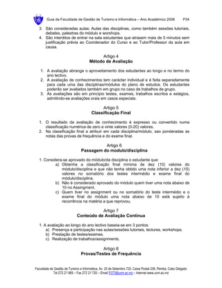 Guia da Faculdade de Gestão de Turismo e Informática – Ano Académico 2008                       P34

  3. São consideradas aulas: Aulas das disciplinas, como também sessões tutoriais,
     debates, palestras do módulo e worshops.
  4. São interditos de entrar na sala estudantes que atrasem mais de 5 minutos sem
     justificação prévia ao Coordenador do Curso e ao Tutor/Professor da aula em
     causa.

                                            Artigo 4
                                      Método de Avaliação

   1. A avaliação abrange o aproveitamento dos estudantes ao longo e no termo do
      ano lectivo.
   2. A avaliação de conhecimentos tem carácter individual e é feita separadamente
      para cada uma das disciplinas/módulos do plano de estudos. Os estudantes
      poderão ser avaliados também em grupo no caso de trabalhos de grupo.
   3. As avaliações são em princípio testes, exames, trabalhos escritos e estágios,
      admitindo-se avaliações orais em casos especiais.

                                            Artigo 5
                                       Classificação Final

  1. O resultado da avaliação de conhecimento é expresso ou convertido numa
     classificação numérica de zero a vinte valores (0-20) valores.
  2. Na classificação final a atribuir em cada disciplina/módulo, sao ponderadas as
     notas das provas de frequência e do exame final.

                                          Artigo 6
                                Passagem do modulo/disciplina

  1. Considera-se aprovado do módulo/da disciplina o estudante que:
           a) Obtenha a classificação final mínima de dez (10) valores do
              módulo/disciplina e que não tenha obtido uma nota inferior a dez (10)
              valores no somatório dos testes intermédio e exame final do
              módulo/disciplina.
           b) Não é considerado aprovado do módulo quem tiver uma nota abaixo de
              10 no Assingment.
           c) Quem tiver no assignment ou no somatório do teste intermédio e o
              exame final do módulo uma nota abaixo de 10 está sujeito à
              recorrência na matéria a que reprovou.

                                        Artigo 7
                             Conteúdo de Avaliação Contínua

  1. A avaliação ao longo do ano lectivo baseia-se em 3 pontos:
      a) Presença e participação nas aulas/sessões tutoriais, lectures, workshops.
      b) Prestação de testes/exames.
      c) Realização de trabalhos/assignments.

                                          Artigo 8
                                Provas/Testes de Frequência


Faculdade de Gestão de Turismo e Informática, Av. 25 de Setembro 725, Caixa Postal 336, Pemba, Cabo Delgado
            Tel 272 21 969 – Fax 272 21 720 – Email FGTI@ucm.ac.mz – Internet www.ucm.ac.mz
 