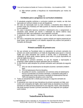 Guia da Faculdade de Gestão de Turismo e Informática – Ano Académico 2008                       P36

            a) Não tenham perdido a frequência do modulo/disciplina por motivo de
               faltas.

                                   Artigo 12
              Condições para o progresso no curriculum (módulos)

  1. O estudante progride conforme o curriculum modulo por modulo, se não tiver
     reprovado em nenhum módulo no ano de freqüência.
  2. Em caso de reprovação dum ou mais módulos, o estudante deve refazer em
     primeiro lugar o(s) modulo(s) em falta quando os mesmos estiverem a decorrer
     no ano seguinte.
  3. Em caso o estudante reprovou somente o teste/exame e/ou o assignement, o
     estudante pode solicitar por escrito a realização do exame externo do(s)
     modulo(s) em falta, sem prejudicar o seu progresso curricular.
  4. O estudante deve refazer o módulo em caso que tenha reprovado o exame
     externo.
  5. Em caso o estudante tiver reprovado o mesmo módulo em regime presencial por
     duas vezes, será submetido a um trabalho especial e/ou exame oral perante o
     Conselho de Direcção.

                                        Artigo 13.
                            Primeiro semestre do primeiro ano

  1. Na sua entrada na Faculdade todos os estudantes do primeiro semestre do
     primeiro ano serão submetidos a um teste de diagnóstico para apurar o nível de
     Inglês que cada estudante tem quanto a escrita, fala e compreensão. Os
     resultados do teste serão usados apenas para entrar no grupo equivalente ao
     nível de Inglês de cada um.
  2. As disciplinas no primeiro semestre, no que diz respeito a reprovações e
     progresso, estão sujeitas as regras aplicadas para os módulos.
  3. A nota final de cada disciplina do primeiro semestre será calculada da seguinte
     forma:
         a. 25% da nota do teste/exame da disciplina durante o semestre (midterm
             test);
         b. 75% do teste/exame final da disciplina.
         c. Ao pedido em escrito, a apresentar uma semana antes do teste/exame
             final ao Coordenador do primeiro semestre, o estudante pode pedir a
             autorização para contar somente o resultado do teste/exame final em
             100% da respectiva disciplina como nota final.
  4. Todos os estudantes têm o direito para avançar ao segundo semestre do
     primeiro ano.
  5. O estudante com mais de duas disciplinas do primeiro semestre em falta, sem
     contar com a disciplina de Inglês, deve repetir todas as disciplinas do primeiro
     semestre em falta da forma presencial no ano seguinte. Assim, este estudante
     não pode avançar durante o primeiro semestre do ano seguinte com qualquer
     outro módulo.


                                        Artigo 14
                              Testes/Exames de Recorrência

Faculdade de Gestão de Turismo e Informática, Av. 25 de Setembro 725, Caixa Postal 336, Pemba, Cabo Delgado
            Tel 272 21 969 – Fax 272 21 720 – Email FGTI@ucm.ac.mz – Internet www.ucm.ac.mz
 