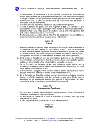 Guia da Faculdade de Gestão de Turismo e Informática – Ano Académico 2008                       P37


  1. O teste/exame de recorrência é a possibilidade concedida ao estudante de
     repetir testes/exames, em que tenha sido classificado com uma nota final inferior
     a dez (10) valores; ou que por motivos aceites pela Faculdade tenha perdido o
     teste/exame final. A perca do teste/exame de recorrência não dá direito à
     realização de outro teste/exame.
  2. O teste/exame de recorrência é realizado de acordo com Artigo 10/2.
  3. A nota a constar na pauta não será superior a dez (10) valores, o que
     corresponde a uma simples passagem “Bare Passe” à disciplina/bloco/módulo.
     Esta cláusula é válida ainda quando o estudante obteve uma nota superior a dez
     (10) valores no teste/exame de recorrência.
  4. Neste caso, independentemente da nota final da disciplina/do módulo obtida no
     teste/exame referido, ser-lhe-á reduzida a dez (10) valores.

                                               Artigo 15
                                               Fraude

  1. Fraude é definida como uso ilegal de qualquer informação relacionada com o
     conteúdo de um teste, exame ou um trabalho prático: Troca de ifnormação
     durante o teste ou exame, anotações escritas no dicionário que está a ser usado
     no exame ou teste, uso de informação de qualquer autor sem a devida citação,
     diâlogo entre estudantes durante um teste ou exame sem prévia permissão.
  2. Será declarado Fraude em caso de uso ilegal de qualquer tipo de informação
     mencionada no número anterior durante um exame, teste ou um trabalho escrito,
     desde que a informação esteja relacionada ao conteúdo em causa.
  3. Se o Concselho de Direcção provar que realmente houve fraude, tem a
     autonomia de declarar o teste, exame ou trabalho inválido. Neste caso um novo
     teste, exame ou trabalho será dado.
  4. O Conselho de Direcção poderá anular o teste ou exame se provar que houve
     fuga de informação do teste ou exame antes deste ser realizado.
  5. Se o Conselho de Direcção concluir que um determinado estudante cometeu
     fraude, o referido estudante será lhe atribuido a nota zero. Neste caso o
     estudante ou os estudantes visados têm apenas a oportunidade de fazer
     recorrência, se tal incidente ocorrer num teste/exame normal.

                                        Article 16.
                                   Graduação da Faculdade

  1. Um estudante graduará da Faculdade só se tiver passado todos os módulos e
     disciplinas do respectivo curriculo do Curso.
  2. Na Faculdade de Gestão de Turismo e Informática a gradução tem lugar uma
     vez por ano em geral.
  3. A data de graduação é indicada e anunciada atempadamente.

                                              Artigo 17
                                              Recursos




Faculdade de Gestão de Turismo e Informática, Av. 25 de Setembro 725, Caixa Postal 336, Pemba, Cabo Delgado
            Tel 272 21 969 – Fax 272 21 720 – Email FGTI@ucm.ac.mz – Internet www.ucm.ac.mz
 